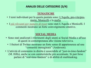 ANALISI DELLE CATEGORIE (3/4)

                              TEMATICHE
 • I temi individuati per la quarta puntata sono: L'Aquila, pro-vita/pro-
                        morte, Monicelli e la mafia.
 • I più rilevanti per numero di tweet sono stati L'Aquila e Monicelli. I
          commenti mostrano un forte coinvolgimento emotivo.

                              SOCIAL MEDIA
 • Sono stati analizzati i riferimenti degli utenti ai Social Media e all'uso
             di questi in contemporanea alla visione televisiva.
  • I fruitori di Twitter mostrano un forte senso di appartenenza ad una
                    “comunità immaginata” (Anderson).
• L'attività di commento in diretta è associabile al “just-in-time-fandom”
   (M. Hills), anche se con caratteristiche più accentuate. Si può forse
         parlare di “real-time-fandom” e di abilità di multitasking.
 