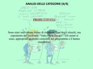 ANALISI DELLE CATEGORIE (4/4)



                      PRODUTTIVITA’



Sono state individuate forme di rielaborazione degli elenchi, ma
  soprattutto del confronto “Vado via/Resto qui”. Gli utenti si
 sono, appropriati di alcuni contenuti del programma e li hanno
                           rimodellati.
 