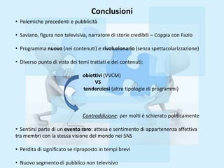 Conclusioni
• Polemiche precedenti e pubblicità

• Saviano, figura non televisiva, narratore di storie credibili – Coppia con Fazio

• Programma nuovo (nei contenuti) e rivoluzionario (senza spettacolarizzazione)

• Diverso punto di vista dei temi trattati e dei contenuti:

                               obiettivi (VVCM)
                                    VS
                               tendenziosi (altre tipologie di programmi)



                               Contraddizione: per molti è schierato politicamente

• Sentirsi parte di un evento raro: attesa e sentimento di appartenenza affettiva
tra membri con la stessa visione del mondo nei SNS

• Perdita di significato se riproposto in tempi brevi

• Nuovo segmento di pubblico non televisivo
 