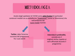 METODOLOGIA
     Analisi degli spettatori di VVCM come attivi fruitori di particolari
contenuti mediali sia su piattaforme “tradizionali” (come la Televisione) che
                               nell’ambiente dei
                            nuovi media tramite:




 Twitter, dato l’enorme                           Intervista in profondità,
successo del programma                                  considerato il
    fra i suoi utenti                             migliore anche rispetto ai
                                                  temi affrontati durante il
                                                         programma
 