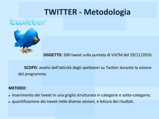 TWITTER - Metodologia



                      OGGETTO: 500 tweet sulla puntata di VVCM del 29/11/2010.

          SCOPO: analisi dell'attività degli spettatori su Twitter durante la visione
       del programma.


METODO:
   Inserimento dei tweet in una griglia strutturata in categorie e sotto-categorie;
   quantificazione dei tweet nelle diverse sezioni, e lettura dei risultati.
 