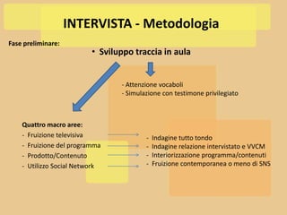 INTERVISTA - Metodologia
Fase preliminare:
                          • Sviluppo traccia in aula


                                 - Attenzione vocaboli
                                 - Simulazione con testimone privilegiato



    Quattro macro aree:
    - Fruizione televisiva               -   Indagine tutto tondo
    - Fruizione del programma            -   Indagine relazione intervistato e VVCM
    - Prodotto/Contenuto                 -   Interiorizzazione programma/contenuti
    - Utilizzo Social Network            -   Fruizione contemporanea o meno di SNS
 