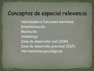• Habilidades o funciones mentales.
• Internalización.
• Mediación.
• Andamiaje.
• Zona de desarrollo real (ZDR).
• Zona de desarrollo proximal (ZDP).
• Herramientas psicológicas.
 