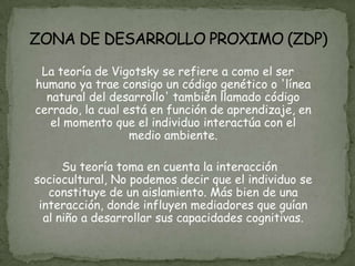La teoría de Vigotsky se refiere a como el ser
humano ya trae consigo un código genético o 'línea
  natural del desarrollo' también llamado código
cerrado, la cual está en función de aprendizaje, en
   el momento que el individuo interactúa con el
                  medio ambiente.

      Su teoría toma en cuenta la interacción
sociocultural, No podemos decir que el individuo se
   constituye de un aislamiento. Más bien de una
 interacción, donde influyen mediadores que guían
  al niño a desarrollar sus capacidades cognitivas.
 