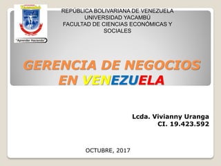 GERENCIA DE NEGOCIOS
EN VENEZUELA
Lcda. Vivianny Uranga
CI. 19.423.592
REPÚBLICA BOLIVARIANA DE VENEZUELA
UNIVERSIDAD YACAMBÚ
FACULTAD DE CIENCIAS ECONÓMICAS Y
SOCIALES
OCTUBRE, 2017
 