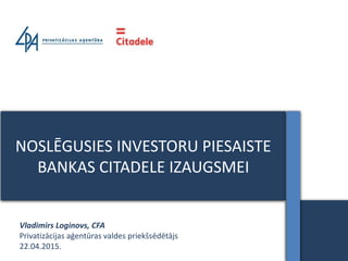 NOSLĒGUSIES INVESTORU PIESAISTE
BANKAS CITADELE IZAUGSMEI
Vladimirs Loginovs, CFA
Privatizācijas aģentūras valdes priekšsēdētājs
22.04.2015.
 