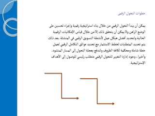 ‫التحول‬‫خطوات‬
‫الرقمى‬
‫ت‬‫اء‬‫ر‬‫وإج‬‫رقمية‬‫اتيجية‬‫ر‬‫است‬‫بناء‬‫خالل‬‫من‬‫الرقمي‬‫التحول‬
‫أ‬
‫يبدا‬‫ن‬
‫أ‬
‫ا‬‫يمكن‬
‫على‬‫حسين‬
‫ال‬‫اإلمكانيات‬‫قياس‬‫خالل‬‫من‬‫إل‬‫ذلك‬ ‫يتحقق‬‫ن‬
‫أ‬
‫ا‬‫يمكن‬‫ول‬‫اهن‬‫ر‬‫ال‬‫الوضع‬
‫رقمية‬
‫المن‬‫في‬‫الرقمي‬‫التسويق‬‫نشطة‬
‫أ‬
‫ل‬‫عمل‬‫هيكل‬ ‫فضل‬
‫أ‬
‫ا‬‫ولتحديد‬‫الحالية‬
‫شئة‬
.
‫ذلك‬‫بعد‬
‫ال‬‫التكامل‬‫عوائق‬‫تحديد‬‫مع‬‫الستثمار‬‫لخطط‬‫المتطلبات‬‫تحديد‬‫يتم‬
‫لعمل‬‫رقمي‬
‫ا‬‫المسار‬‫إلى‬‫التحول‬‫بعجلة‬‫ولتدفع‬‫ف‬‫و‬‫الظر‬‫لكافة‬‫ومحكمة‬‫شاملة‬‫خطة‬
‫لمنشود‬
.
‫إل‬‫للوصول‬‫ئيسي‬‫ر‬‫متطلب‬‫الرقمي‬‫للتحول‬‫التغيير‬‫إدارة‬‫وجود‬،‫ا‬‫ر‬‫خي‬
‫أ‬
‫وا‬
‫هداف‬
‫أ‬
‫ال‬‫ى‬
‫اتيجية‬‫ر‬‫اإلست‬
.
 