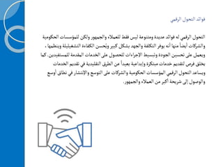 ‫الرقمي‬‫التحول‬‫فوائد‬
‫للمؤ‬‫ولكن‬‫ر‬‫والجمهو‬‫للعمالء‬‫فقط‬‫ليس‬‫ومتنوعة‬‫عديدة‬‫فوائد‬‫له‬‫الرقمي‬‫التحول‬
‫الحكومية‬‫سسات‬
‫فاءة‬‫الك‬‫حسن‬ُ‫وي‬‫كبير‬‫بشكل‬‫والجهد‬‫التكلفة‬‫يوفر‬‫نه‬
‫أ‬
‫ا‬‫منها‬ ً‫يضا‬
‫أ‬
‫ا‬‫والشركات‬
‫ا‬
‫لتشغيليلة‬
،‫وينظمها‬
‫لل‬‫المقدمة‬‫الخدمات‬‫على‬‫للحصول‬‫اءات‬‫ر‬‫اإلج‬‫وتبسيط‬‫الجودة‬‫تحسين‬‫على‬‫ويعمل‬
‫مستفيدين‬
.
‫كما‬
‫ت‬‫في‬‫التقليدية‬‫الطرق‬‫عن‬ ً‫بعيدا‬‫وإبداعية‬‫مبتكرة‬‫خدمات‬‫لتقديم‬‫فرص‬‫يخلق‬
‫الخدمات‬‫قديم‬
‫التوسع‬‫على‬‫والشركات‬‫الحكومية‬‫المؤسسات‬‫الرقمي‬‫التحول‬‫ويساعد‬
‫واإلنتشار‬
‫ف‬
‫وسع‬
‫أ‬
‫ا‬‫نطاق‬‫ي‬
‫ر‬‫والجمهو‬‫العمالء‬‫من‬‫كبر‬
‫أ‬
‫ا‬‫شريحة‬‫إلى‬‫والوصول‬
.
 