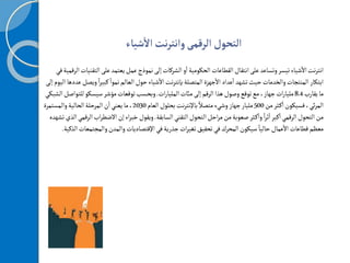 ‫التحول‬
‫الرقمى‬
‫شياء‬
‫أ‬
‫ال‬‫نت‬‫ر‬‫وانت‬
‫ال‬‫على‬‫يعتمد‬‫عمل‬‫نموذج‬‫إلى‬‫الشركات‬‫و‬
‫أ‬
‫ا‬‫الحكومية‬ ‫القطاعات‬ ‫انتقال‬‫على‬‫وتساعد‬‫تيسر‬‫شياء‬
‫أ‬
‫ال‬‫نت‬‫ر‬‫انت‬
‫في‬‫الرقمية‬‫تقنيات‬
ً‫ا‬‫ر‬‫كبي‬ ً‫نموا‬‫العالم‬‫حول‬‫شياء‬
‫أ‬
‫ال‬‫نت‬‫ر‬‫بإنت‬‫المتصلة‬‫جهزة‬
‫أ‬
‫ال‬ ‫عداد‬
‫أ‬
‫ا‬‫تشهد‬‫حيث‬‫والخدمات‬‫المنتجات‬‫ابتكار‬
‫إلى‬‫اليوم‬‫عددها‬‫ويصل‬
‫يقارب‬‫ما‬
8.4
‫ات‬‫ر‬‫المليا‬‫مائت‬‫إلى‬‫الرقم‬‫هذا‬‫وصول‬‫توقع‬‫مع‬،‫جهاز‬‫ات‬‫ر‬‫مليا‬
.
‫للت‬‫سيسكو‬‫مؤشر‬‫توقعات‬‫وبحسب‬
‫الشبكي‬‫واصل‬
‫من‬‫ثر‬‫ك‬
‫أ‬
‫ا‬‫فسيكون‬،‫ئي‬‫ر‬‫الم‬
500
‫العام‬‫بحلول‬‫نت‬‫ر‬‫باإلنت‬ ً‫متصال‬‫وشيء‬‫جهاز‬‫مليار‬
2030
‫والمستمرة‬‫الحالية‬‫المرحلة‬‫ن‬
‫أ‬
‫ا‬‫يعني‬‫ما‬،
‫السابقة‬‫التقني‬‫التحول‬‫احل‬‫ر‬‫م‬‫من‬‫صعوبة‬‫ثر‬‫ك‬
‫أ‬
‫وا‬ ً‫ا‬‫ر‬‫ث‬
‫أ‬
‫ا‬‫كبر‬
‫أ‬
‫ا‬‫الرقمي‬‫التحول‬‫من‬
.
‫اب‬‫ر‬‫الضط‬‫إن‬‫اء‬‫ر‬‫خب‬‫ويقول‬
‫تشهده‬‫الذي‬‫الرقمي‬
‫في‬‫جذرية‬‫ات‬‫ر‬‫تغي‬‫تحقيق‬‫في‬‫المحرك‬‫سيكون‬ ً‫حاليا‬‫عمال‬
‫أ‬
‫ال‬ ‫قطاعات‬‫معظم‬
‫اإلقتصاديات‬
‫والمجتم‬‫والمدن‬
‫الذكية‬‫عات‬
.
 