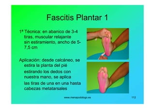www.menapodologo.es 112
Fascitis Plantar 1
1ª Técnica: en abanico de 3-4
tiras, muscular relajante
sin estiramiento, ancho de 5-
7,5 cm
Aplicación: desde calcáneo, se
estira la planta del pié
estirando los dedos con
nuestra mano, se aplica
las tiras de una en una hasta
cabezas metatarsales
 