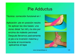 www.menapodologo.es 125
Pie Adductus
Técnica: corrección funcional en I
Aplicación: pie en posición neutra
Se aplican las dos bases: una
dorso distal 1er mtt y la otra por
encima de maleolo peroneal
Después llevamos pasivamente
el pie a la inversión máxima y
durante el movimiento
aplicamos el tape
 
