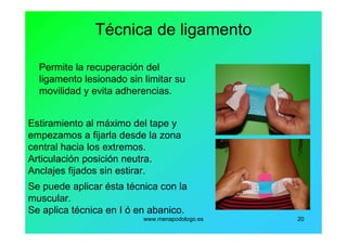 www.menapodologo.es 20
Técnica de ligamento
Permite la recuperación del
ligamento lesionado sin limitar su
movilidad y evita adherencias.
Estiramiento al máximo del tape y
empezamos a fijarla desde la zona
central hacia los extremos.
Articulación posición neutra.
Anclajes fijados sin estirar.
Se puede aplicar ésta técnica con la
muscular.
Se aplica técnica en I ó en abanico.
 