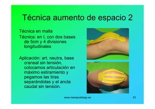 www.menapodologo.es 23
Técnica aumento de espacio 2
Técnica en malla
Técnica: en I, con dos bases
de 5cm y 4 divisiones
longitudinales
Aplicación: art. neutra, base
craneal sin tensión,
colocamos articulación en
máximo estiramiento y
pegamos las tiras
separándolas y el ancla
caudal sin tensión.
 