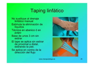 www.menapodologo.es 25
Taping linfático
No sustituye al drenaje
linfático manual
Estimula la eliminación de
líquidos
Técnica en abanico ó en
pulpo
Base de unos 3 cm sin
estirar
El tape se aplica sin estirar
de proximal a distal,
estirando la piel.
Se aplica en contra de la
dirección del flujo
 