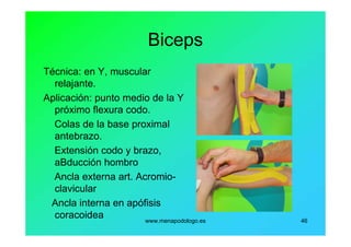www.menapodologo.es 46
Biceps
Técnica: en Y, muscular
relajante.
Aplicación: punto medio de la Y
próximo flexura codo.
Colas de la base proximal
antebrazo.
Extensión codo y brazo,
aBducción hombro
Ancla externa art. Acromio-
clavicular
Ancla interna en apófisis
coracoidea
 