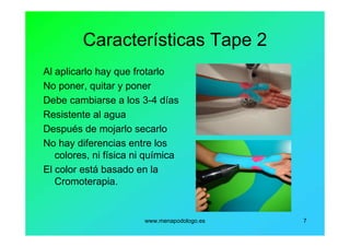 www.menapodologo.es 7
Características Tape 2
Al aplicarlo hay que frotarlo
No poner, quitar y poner
Debe cambiarse a los 3-4 días
Resistente al agua
Después de mojarlo secarlo
No hay diferencias entre los
colores, ni física ni química
El color está basado en la
Cromoterapia.
 