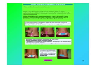 www.menapodologo.es 70
Autores: Calvo Galiana Maria Isabel, Mena Sánchez Francisco Javier
Es una técnica sencilla que con un poco de práctica cualquier mujer puede realizarlo sola, normalmente se
aprecian los resultados en muy poco tiempo
Se realizan dos técnicas: una anterior y otra posterior. Aplicamos el tape en zona de influencia del Dermatoma D10
hasta D12, Ya que la inervación simpática del útero corresponde a este segmento ( D10 - D12 )
Técnica posterior: técnica ligamento en I
Aplicación: columna vertebral en flexión,
se aplica el tape en la línea media, a nivel
de L5-S1, entre las espinas iliacas
postero superiores, con el estiramiento y
se anclan hacia lateral cerca de dichas
espinas sin estirar.
Técnica anterior: dos técnica ligamento en I, estiramiento del 25%, anclas sin estirar
Aplicación: columna vertebral extendida y haciendo una inspiración
el 1er tape se aplica en la línea media entre ombligo y borde superior vello púbico con un 25% estiramiento, anclas
sin estirar, una hacia craneal y otra hacia caudal
La 2ª tira es perpendicular a la 1ª, partiendo del centro entre ombligo y vello púbico, hacia laterales, donde anclamos
sin llegar a las espinas iliacas anterior superiores.
VENDAJE NEUROMUSCULARA PARA DOLOR MENSTRUAL
Se basa en la relación segmental existente entre las vísceras, piel, musculatura y esqueleto, y su inervación
correspondiente. Esta relación hace posible el tratamiento de trastornos en los órganos mas profundos a través de la parte
superficial de la piel.
Un determinado segmento espinal incluye un dermatoma (piel), un miotoma (músculo), un esclerotoma (cápsula, ligamento
y hueso) y un viscerotoma (órganos)
Explicación neurofisiológica: se basa en los reflejos somato-autonómicos. Al aplicar el tape provocamos un estímulo
aferente sobre el dermatoma correspondiente, a su vez un impulso sobre la médula espinal y de esta, se origina una
cadena de impulsos a fibras eferentes que influyen sobre los órganos de dicho segmento (viscerotoma).
menapodologo.es
 