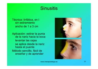 www.menapodologo.es 77
Sinusitis
Técnica: linfática, en I
sin estiramiento
ancho de 1 a 3 cm
Aplicación: estirar la punta
de la nariz hacia la boca
levantar las cejas
se aplica desde la nariz
hasta el puente
Método sencillo, fácil de
enseñar y de aprender
 