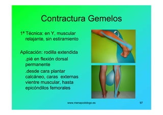 www.menapodologo.es 97
Contractura Gemelos
1ª Técnica: en Y, muscular
relajante, sin estiramiento
Aplicación: rodilla extendida
.pié en flexión dorsal
permanente
.desde cara plantar
calcáneo, caras externas
vientre muscular, hasta
epicóndilos femorales
 