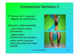 www.menapodologo.es 98
Contractura Gemelos 2
2ª Técnica: en Y, muscular
relajante, sin estiramiento
Aplicación: rodilla extendida
.pié en flexión dorsal
permanente
.desde región
tendinomuscular gemelos,
sobre vientre muscular
hasta justo distal del hueco
poplíteo
 