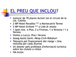 EL PREU QUE INCLOU?
 Autocar de 70 places durant tot el circuit de la
cia. Calella
 2 MP Hotel Paradiso *** a Montecatini Terme
 2 MP Hotel Grifone *** a Lido di Jesolo
 1 àpat rest. a Pisa, 2 a Firenze, 1 a Venezia i 1 a
Verona
 Visites a Lucca, Pisa i Verona
 Asseg.Assist.Sanit.+Resp.Civil+Robatori
 Talonaris pel finançament del viatge + Una
motxilla per cada alumne
 Un dossier pels professos d'informació turística
sobre les ciutats a visitar
 IVA Inclòs
 