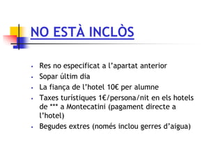 NO ESTÀ INCLÒS
 Res no especificat a l’apartat anterior
 Sopar últim dia
 La fiança de l’hotel 10€ per alumne
 Taxes turístiques 1€/persona/nit en els hotels
de *** a Montecatini (pagament directe a
l’hotel)
 Begudes extres (només inclou gerres d’aigua)
 