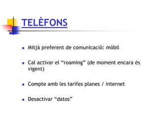 TELÈFONS
 Mitjà preferent de comunicació: mòbil
 Cal activar el “roaming” (de moment encara és
vigent)
 Compte amb les tarifes planes / internet
 Desactivar “datos”
 
