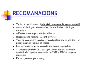 RECOMANACIONS
 Vigilar les pertinences i sobretot no perdre la documentació
 Avisar d’al·lèrgies alimentàries, intoleràncies i al·lèrgies
creuades
 A l’autocar no es pot menjar ni beure
 Respectar els horaris i la gent a l’hotel
 Tingueu en compte la roba si heu d’entrar a les esglésies, (no
podeu anar en tirants, ni shorts)
 La marihuana la tenen considerada com a droga dura
 Si troben algun menor d’edat pel carrer fumant o bevent
alcohol, els hi posen una multa de 250€ a 300€ (a pagar al
moment)
 Porteu quelcom pel mareig
 