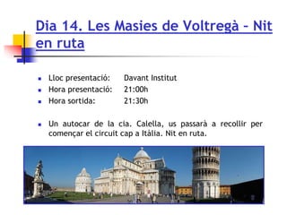 Dia 14. Les Masies de Voltregà – Nit
en ruta
 Lloc presentació: Davant Institut
 Hora presentació: 21:00h
 Hora sortida: 21:30h
 Un autocar de la cia. Calella, us passarà a recollir per
començar el circuit cap a Itàlia. Nit en ruta.
 