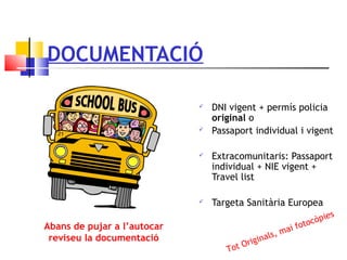 DOCUMENTACIÓ
 DNI vigent + permís policia
original o
 Passaport individual i vigent
 Extracomunitaris: Passaport
individual + NIE vigent +
Travel list
 Targeta Sanitària Europea
Abans de pujar a l’autocar
reviseu la documentació
Tot Originals, mai fotocòpies
 