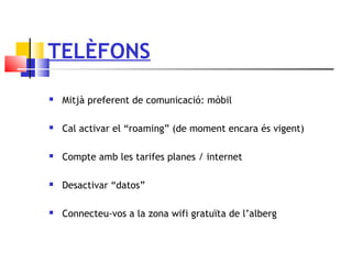TELÈFONS
 Mitjà preferent de comunicació: mòbil
 Cal activar el “roaming” (de moment encara és vigent)
 Compte amb les tarifes planes / internet
 Desactivar “datos”
 Connecteu-vos a la zona wifi gratuïta de l’alberg
 