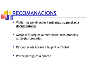 RECOMANACIONS
 Vigilar les pertinences i sobretot no perdre la
documentació
 Avisar d’al·lèrgies alimentàries, intoleràncies i
al·lèrgies creuades
 Respectar els horaris i la gent a l’hotel
 Portar paraigües o anorac
 