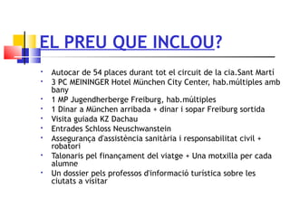 EL PREU QUE INCLOU?
 Autocar de 54 places durant tot el circuit de la cia.Sant Martí
 3 PC MEININGER Hotel München City Center, hab.múltiples amb
bany
 1 MP Jugendherberge Freiburg, hab.múltiples
 1 Dinar a München arribada + dinar i sopar Freiburg sortida
 Visita guiada KZ Dachau
 Entrades Schloss Neuschwanstein
 Assegurança d'assistència sanitària i responsabilitat civil +
robatori
 Talonaris pel finançament del viatge + Una motxilla per cada
alumne
 Un dossier pels professos d'informació turística sobre les
ciutats a visitar
 