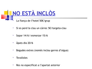 NO ESTÀ INCLÒS
 La fiança de l’hotel 50€/grup
 Si es perd la clau un càrrec 5€/targeta-clau
 Sopar 14/6 i esmorzar 15/6
 Àpats dia 20/6
 Begudes extres (només inclou gerres d’aigua)
 Tovalloles
 Res no especificat a l’apartat anterior
 