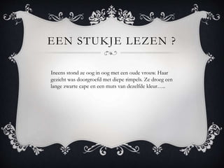 EEN STUKJE LEZEN ?
Ineens stond ze oog in oog met een oude vrouw. Haar
gezicht was doorgroefd met diepe rimpels. Ze droeg een
lange zwarte cape en een muts van dezelfde kleur..
 
