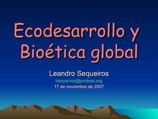 Ecodesarrollo y  Bioética global Leandro Sequeiros [email_address] 17 de noviembre de 2007 