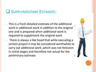  SUPPLYMENTARY ESTIMATE:
• This is a fresh detailed estimate of the additional
work in additional work in addition to the original
one and is prepared when additional work is
required to supplement the original work
• There is always a like hood that while executing a
certain project it may be considered worthwhile to
carry out additional work ,which was not foreseen
in initial stages and therefore not actual for the
preliminary estimate
 