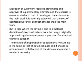 • Execution of such work required drawing up and
approval of supplementary estimate and the exercise is
essential similar to that of drawing up the estimate for
the main work it is naturally expected that the cost of
additional work will be much smaller than the main
work
• But in case where the saving is due to a material
deviation of structural nature from the design originally
approved supplement estimate is prepared for a revised
technical sanction
• The method of preparation of supplementary estimate
is the same as that of detail estimate and it should be
accompanied by full report of the circumstances which
render it necessity.
 