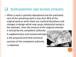 SUPPLEMENTARY AND REVISED ESTIMATE:
 When a work is partially abandoned and the estimated
cost of the remaining work is less than 95% of the
original work,or when there are material deviations and
changes in design which may cause substantial saving in
the estimate , then the amount of the original estimate
is revised by the competent authority.
A supplementary and revised estimate
is the prepared and fresh technical
sanction of the competent authority
is obtained
 