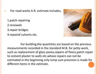  For road works A.R. estimate includes,
1.patch repairing
2.renewals
3.repair bridges
4.repairof culverts etc.
For building,the quantities are based on the previous
measurements recorded in the standard M.B. for petty work,
such as replacement of glass panes,repairs of floors,patch repair
to cement plaster to walls etc.whose repairs can not be
estimated in the beginning only lump sum provision is made for
different items in the estimate.
 
