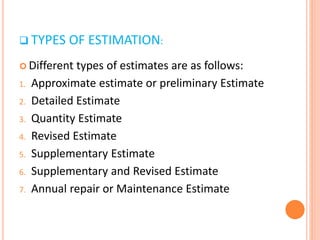  TYPES OF ESTIMATION:
 Different types of estimates are as follows:
1. Approximate estimate or preliminary Estimate
2. Detailed Estimate
3. Quantity Estimate
4. Revised Estimate
5. Supplementary Estimate
6. Supplementary and Revised Estimate
7. Annual repair or Maintenance Estimate
 