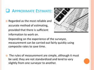  APPROXIMATE ESTIMATE:
 Regarded as the most reliable and
accurate method of estimating,
provided that there is sufficient
information to work on.
Depending on the experience of the surveyor,
measurement can be carried out fairly quickly using
composite rates to save time.
 The rules of measurement are simple, although it must
be said; they are not standardized and tend to vary
slightly from one surveyor to another.
 