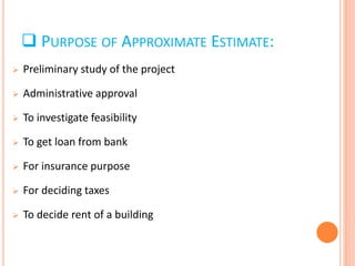  Preliminary study of the project
 Administrative approval
 To investigate feasibility
 To get loan from bank
 For insurance purpose
 For deciding taxes
 To decide rent of a building
 PURPOSE OF APPROXIMATE ESTIMATE:
 