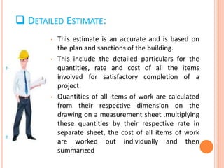  DETAILED ESTIMATE:
• This estimate is an accurate and is based on
the plan and sanctions of the building.
• This include the detailed particulars for the
quantities, rate and cost of all the items
involved for satisfactory completion of a
project
• Quantities of all items of work are calculated
from their respective dimension on the
drawing on a measurement sheet .multiplying
these quantities by their respective rate in
separate sheet, the cost of all items of work
are worked out individually and then
summarized
 