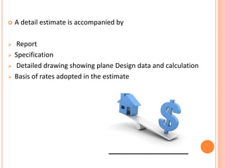  A detail estimate is accompanied by
 Report
 Specification
 Detailed drawing showing plane Design data and calculation
 Basis of rates adopted in the estimate
 
