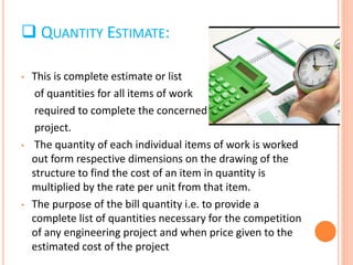  QUANTITY ESTIMATE:
• This is complete estimate or list
of quantities for all items of work
required to complete the concerned
project.
• The quantity of each individual items of work is worked
out form respective dimensions on the drawing of the
structure to find the cost of an item in quantity is
multiplied by the rate per unit from that item.
• The purpose of the bill quantity i.e. to provide a
complete list of quantities necessary for the competition
of any engineering project and when price given to the
estimated cost of the project
 