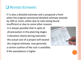  REVISED ESTIMATE:
• IT Is also a detailed estimate and is prepared a fresh
when the original sanctioned detailed estimate exceeds
by 10% or more ,either due to rates being found
insufficient or due to some other reasons
• It is always possible that in spite of
all precaution in the planning stages
it becomes clearly during execution
the actual cost of a project will exceed
the original estimate, now generally
a certain cushion of the cost is available,
if the exceedance is higher
 