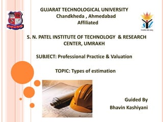 GUJARAT TECHNOLOGICAL UNIVERSITY
Chandkheda , Ahmedabad
Affiliated
S. N. PATEL INSTITUTE OF TECHNOLOGY & RESEARCH
CENTER, UMRAKH
SUBJECT: Professional Practice & Valuation
TOPIC: Types of estimation
Guided By
Bhavin Kashiyani
 