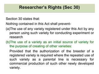 Researcher’s Rights (Sec 30)Researcher’s Rights (Sec 30)
Section 30 states that:
Nothing contained in this Act shall prevent-
(a)The use of any variety registered under this Act by any
person using such variety for conducting experiment or
research
(b)The use of a variety as an initial source of variety for
the purpose of creating of other varieties:
Provided that the authorization of the breeder of a
registered variety is required where the repeated use of
such variety as a parental line is necessary for
commercial production of such other newly developed
variety.
 