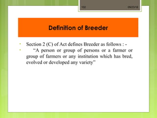 Definition of Breeder
• Section 2 (C) of Act defines Breeder as follows : -
• “A person or group of persons or a farmer or
group of farmers or any institution which has bred,
evolved or developed any variety”
09/23/18102
 